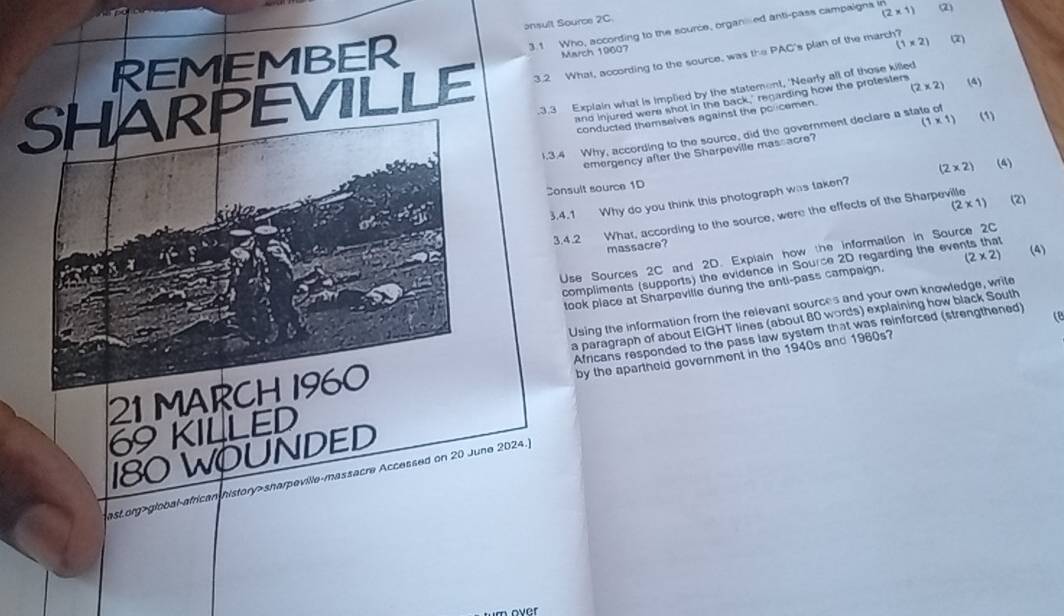 (2* 1)
onsult Source 2C 
3.1 Who, according to the source, organed anti-pass campaigns in 
REMEMBER (2) 
March 19607 
SHARPEVILLE 3.2 What, according to the source, was the PAC's plan of the march? (1* 2) (2) 
3.3 Explain what is implied by the statement, 'Nearly all of those killed 
ano injured were shot in the back," renarding how the protesters (4) 
conducted themselves against the policemen. (2* 2)
1.3.4 Why, according to the source, did the government declare a state of 
emergency after the Sharpeville mas acre? (1* 1) (1) 
Consult source 1D (4) 
3.4.1 Why do you think this photograph was taken? (2* 2)
(2* 1) (2) 
3.4.2 What, according to the source, were the effects of the Sharpeville 
massacre? 
Use Sources 2C and 2D. Explain how the information in Source 2C
compliments (supports) the evidence in Source 2D regarding the events that 
took place at Sharpeville during the anti-pass campaign. (2* 2) (4) 
Using the information from the relevant sources and your own knowledge, write 
Africans responded to the pass law system that was reinforced (strengthened) 
c 
21 MARCH 1960 a paragraph of about EIGHT lines (about 80 words) explaining how black South
69 KILLED by the apartheld government in the 1940s and 1960s?
180 WOUNDED 
ast org>global-african history>sharpeville-massacre Accessed on 20 June 2024.] 
over