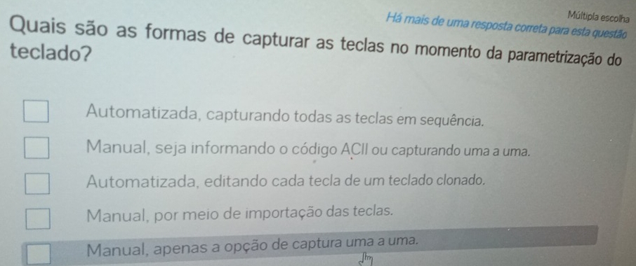 Múltipla escolha
Há mais de uma resposta correta para esta questão
Quais são as formas de capturar as teclas no momento da parametrização do
teclado?
Automatizada, capturando todas as teclas em sequência.
Manual, seja informando o código ACII ou capturando uma a uma.
Automatizada, editando cada tecla de um teclado clonado.
Manual, por meio de importação das teclas.
Manual, apenas a opção de captura uma a uma.