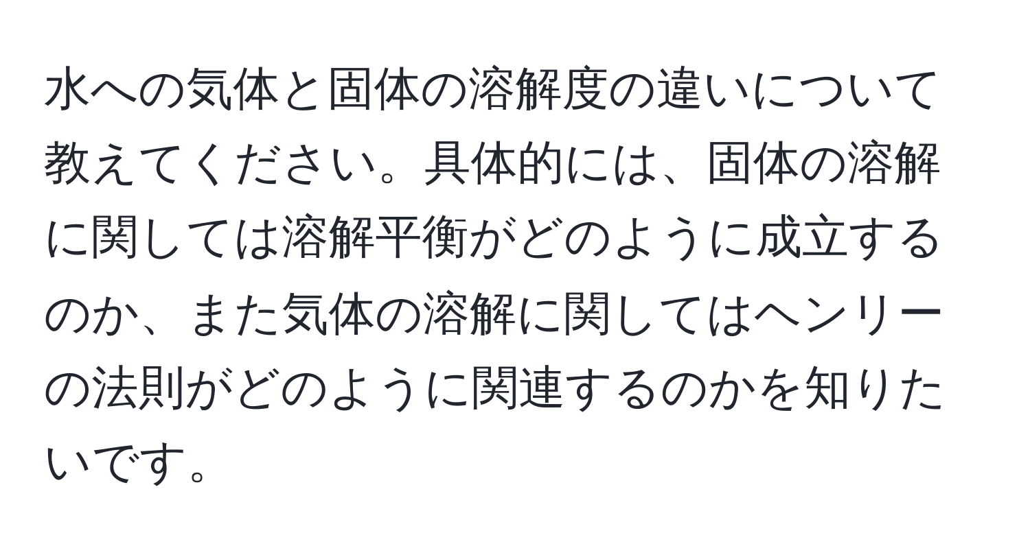 水への気体と固体の溶解度の違いについて教えてください。具体的には、固体の溶解に関しては溶解平衡がどのように成立するのか、また気体の溶解に関してはヘンリーの法則がどのように関連するのかを知りたいです。