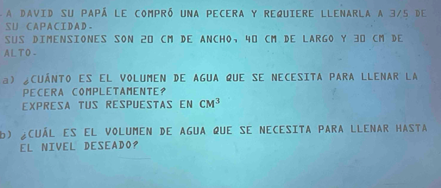 A David su papá le compró una pecera y requiere llenarla a 3/5 de 
SU CAPACIDAD. 
Sus DimeNSIONES SON 20 cM DE ANCHO, 40 cM De LARGo y 30 cM De 
AL TO- 
a) ¿CuÁNTO es el VOLUmEN de AGUA qUe sE NeCesITA PARA LLENAR LA 
PECERA COMPLETAMENTE? 
EXPRESA TUS RESpUESTAs EN CM^3
b) ¿cuál es el volumen de agua que se necesita para llenar hasta 
EL NIVEL DESEADO?