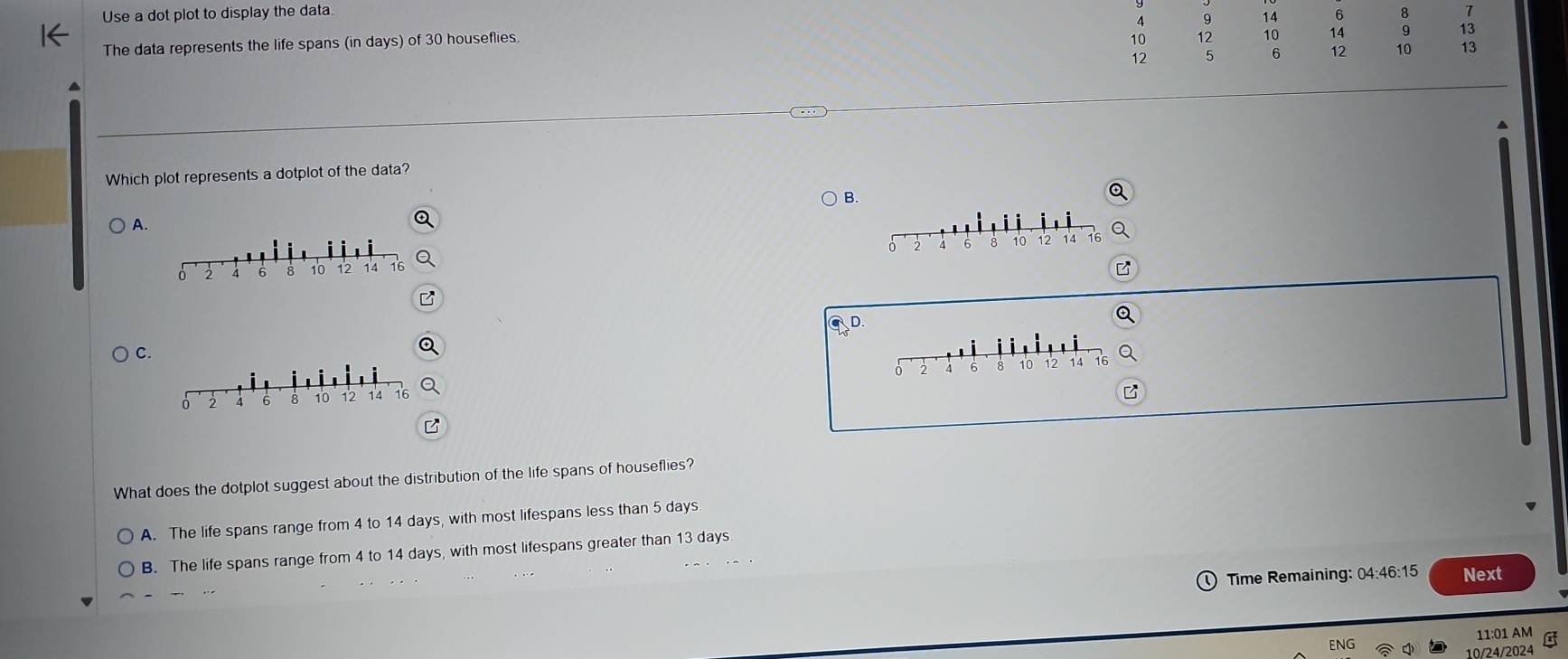 Use a dot plot to display the data.
4 9 14 6 8 7
The data represents the life spans (in days) of 30 houseflies.
10 12 10 14 9 13
12 5 6 12 10 13
Which plot represents a dotplot of the data?
B.
A.
0 2 6 8 10 12 14 16
D
C.
2 4 6 8 10 12 14
What does the dotplot suggest about the distribution of the life spans of houseflies?
A. The life spans range from 4 to 14 days, with most lifespans less than 5 days
B. The life spans range from 4 to 14 days, with most lifespans greater than 13 days
Time Remaining: 04 46:15 Next
11:01 AM
ENG 10/24/2024