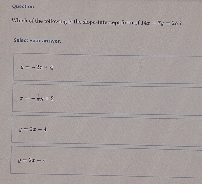 Question
Which of the following is the slope-intercept form of 14x+7y=28 ?
Select your answer.
y=-2x+4
x=- 1/2 y+2
y=2x-4
y=2x+4