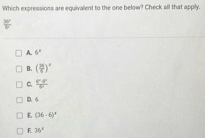 Which expressions are equivalent to the one below? Check all that apply.
 36^x/6^x 
A. 6^x
B. ( 36/6 )^x
C.  6^x· 6^x/6^x 
D. 6
E. (36-6)^x
F. 36^x