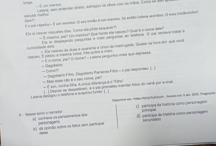 longe:
- É um menino.
Lelena, sem entender direito, esfregou os olhos com as mãos. Como se 1990 au
escutar melhor.
E o pai repetiu:- É um menino. O seu irmão é um menino. Só então Lelena acordou: O meu irmãozinhol
Que?l
Ele ia nascer naqueles dias. Como ela pôde esquecer?!
— É mesmo, pai? Um menino? Que horas ele nasceu? Qual éo nome dele?
Ela ia despejando perguntas e mais perguntas ao telefone. O pai tentava matar a
— Ele nasceu às duas e quarenta e cinco da madrugada. Quase na hora em que você
curiosidade dela:
nasceu. E pesou a mesma coisa: três quilos e meio.
— E o nome, pai? O nome? — Lelena perguntou mais que depressa.
- Dagoberto.
-- Como?!
— Dagoberto Filho. Dagoberto Parreiras Filho - o pai respondeu. [...]
— Mas esse não é o seu nome, pai?
— É sim, minha filha. A única diferença é o "Filho".
[...] Depois se despediram, e o pai prometeu mandar fotos do nenê por e-mail.
Lelena desligou o telefone e suspirou fundo. [...]
Disponível em:. Acesso em: 5 abr. 2023. Fragmento
6 - Nesse texto o narrador c) participa da história como personagem
principal.
a) conhece os pensamentos dos
personagens. d) participa da história como personagem
b) dá opinião sobre os fatos sem participar secundário
deles.