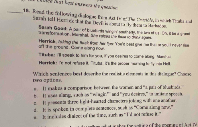 Choice that best answers the question.
_18. Read the following dialogue from Act IV of The Crucible, in which Tituba and
Sarah tell Herrick that the Devil is about to fly them to Barbados.
Sarah Good: A pair of bluebirds wingin' southerly, the two of us! Oh, it be a grand
transformation, Marshal. She raises the flask to drink again.
Herrick, taking the flask from her lips: You'd best give me that or you'll never rise
off the ground. Come along now.
Tituba: I'll speak to him for you, if you desires to come along, Marshal.
Herrick: I'd not refuse it, Tituba; it's the proper morning to fly into Hell.
Which sentences best describe the realistic elements in this dialogue? Choose
two options.
a. It makes a comparison between the women and “a pair of bluebirds.”
b. It uses slang, such as “wingin’” and “you desires,” to imitate speech.
c. It presents three light-hearted characters joking with one another.
d. It is spoken in complete sentences, such as “Come along now.”
e. It includes dialect of the time, such as “I’d not refuse it.”
s what makes the setting of the opening of Act IV