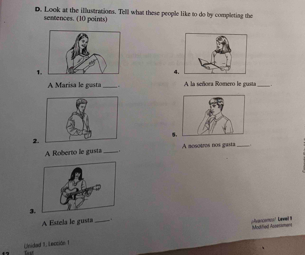 Look at the illustrations. Tell what these people like to do by completing the 
sentences. (10 points) 
1. 
4. 
A Marisa le gusta _. A la señora Romero le gusta_ 
5. 
A Roberto le gusta __. A nosotros nos gusta_ . 
3. 
A Estela le gusta_ 
|Avancemos! Level 1 
Unidad 1, Lección 1 Modified Assessment 
Tast