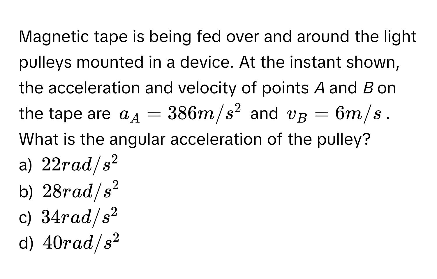 Magnetic tape is being fed over and around the light pulleys mounted in a device. At the instant shown, the acceleration and velocity of points *A* and *B* on the tape are $a_A = 386 m/s^2$ and $v_B = 6 m/s$. What is the angular acceleration of the pulley? 
a) $22 rad/s^2$
b) $28 rad/s^2$
c) $34 rad/s^2$
d) $40 rad/s^2$