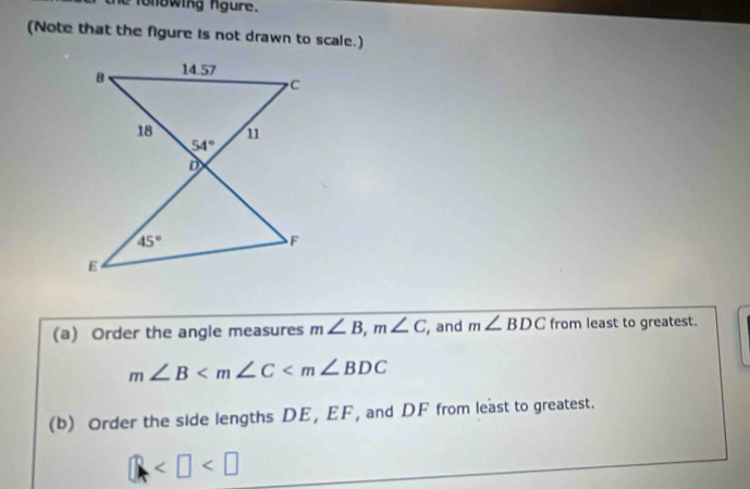 folowing fgure.
(Note that the figure is not drawn to scale.)
(a) Order the angle measures m∠ B,m∠ C , and m∠ BDC from least to greatest.
m∠ B
(b) Order the side lengths DE, EF, and DF from least to greatest.
□