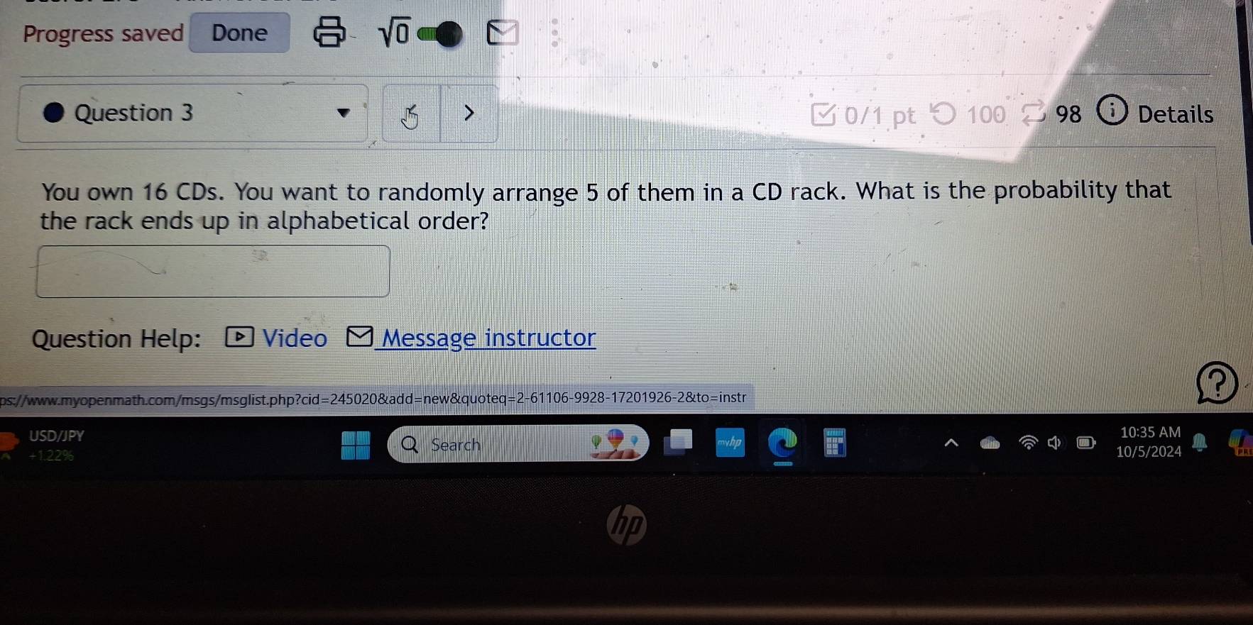 Progress saved Done sqrt(0) 
Question 3 □ 0/1 pt つ 100 98 Details 
You own 16 CDs. You want to randomly arrange 5 of them in a CD rack. What is the probability that 
the rack ends up in alphabetical order? 
Question Help: Video Message instructor 
ps://www.m-openmath.com/msgs/msglist.php?cid=245020&add=new&quoteq=2-61106-9928-17201926-2&to=instr 
USD/JPY 10:35 AM 
+1.22% Search 10/5/2024