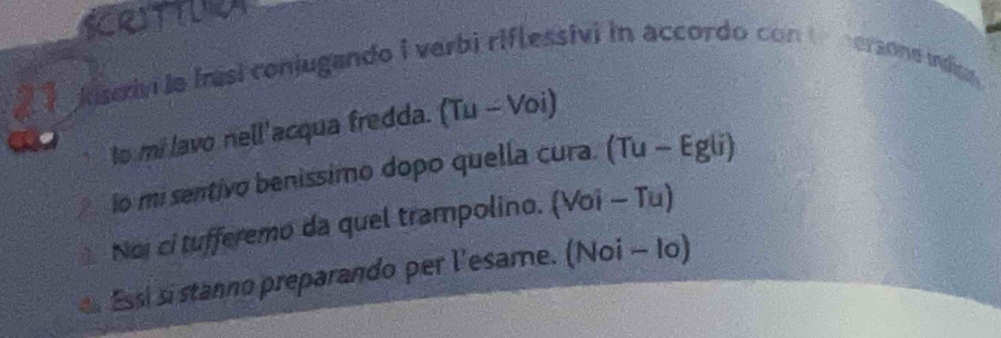 SCRITTURA 
21 
kiscrivi ia Irasi conjugando i verbi riflessivi in accordo con to nersone indice. 
to mi lavo nell'acqua fredda. (Tu-Voi)
io mi sentivo benissimo dopo quella cura. Tu-Egu
Noi ci tufferemo da quel trampolino. Voi-Tu a 
e Essi si stanno preparando per l'esame. (Noi - lo)