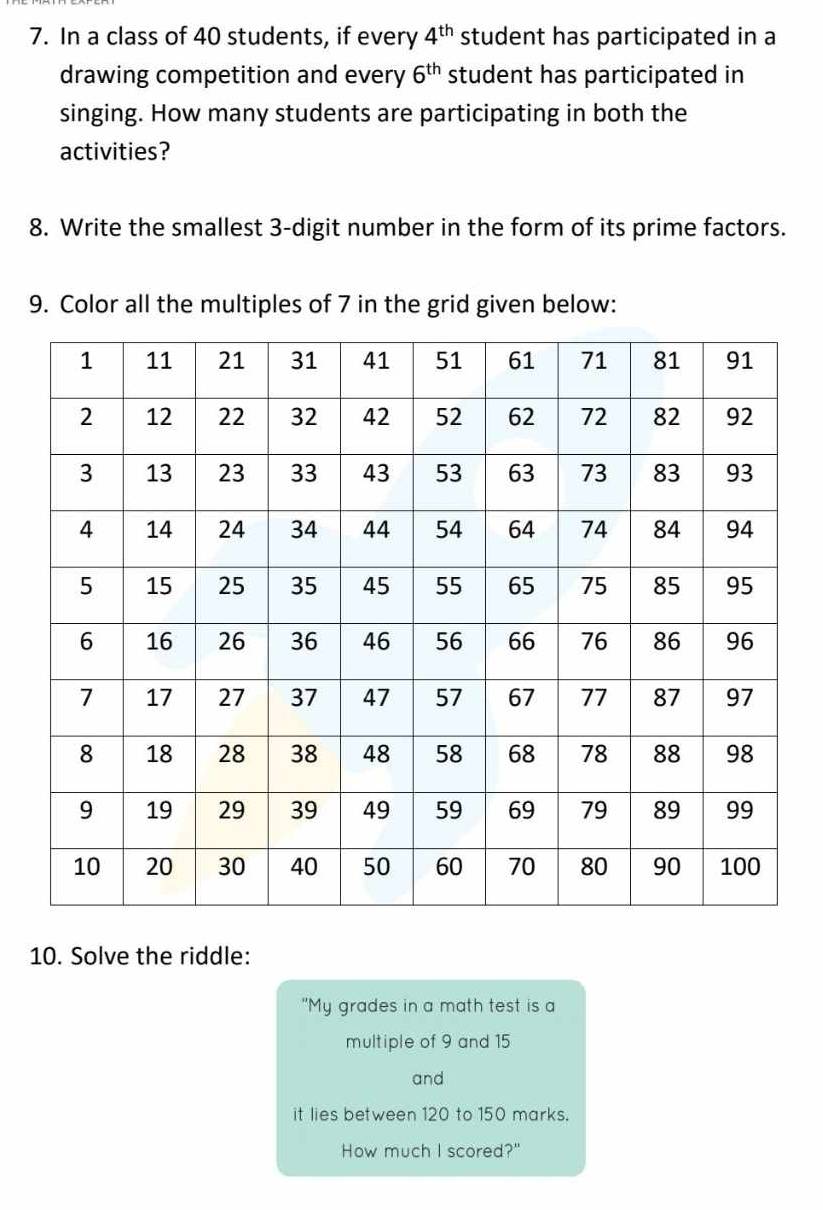 In a class of 40 students, if every student has participated in a 4^(th)
drawing competition and every 6^(th) student has participated in 
singing. How many students are participating in both the 
activities? 
8. Write the smallest 3 -digit number in the form of its prime factors. 
9. Color all the multiples of 7 in the grid given below: 
10. Solve the riddle: 
"My grades in a math test is a 
multiple of 9 and 15
and 
it lies between 120 to 150 marks. 
How much I scored?"