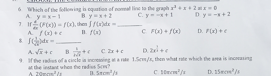 Which of the following is equation of normal line to the graph x^3+x+2 at x=0
A. y=x-1 B. y=x+2 C. y=-x+1 D. y=-x+2
7. If  d/dx (F(x))=f(x) , then ∈t f(x)dx= _
A. f(x)+c B. f(x) C. F(x)+f(x) D. F(x)+c
8. ∈t ( 1/sqrt(x) )dx= _
A. sqrt(x)+c B.  1/2sqrt(x) +c C. 2x+c D. 2x^(frac 1)2+c
9. If the radius of a circle is increasing at a rate 1.5cm/s, then what rate which the area is increasing
at the instant when the radius 5cm?
A. 20π cm^2/s B. 5π cm^2/s C. 10π cm^2/s D. 15π cm^2/s