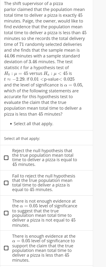 The shift supervisor of a pizza
parlor claimed that the population mean
total time to deliver a pizza is exactly 45
minutes. Paige, the owner, would like to
find evidence that the population mean
total time to deliver a pizza is less than 45
minutes so she records the total delivery
time of 71 randomly selected deliveries
and she finds that the sample mean is
44.06 minutes with a sample standard
deviation of 3.46 minutes. The test
statistic t for a hypothesis test of
H_0:mu =45 versus H_a:mu <45</tex> is
tapprox -2.29. If 0.01 value <0.025
and the level of significance is alpha =0.05, 
which of the following statements are
accurate for this hypothesis test to
evaluate the claim that the true
population mean total time to deliver a
pizza is less than 45 minutes?
Select all that apply.
Select all that apply:
Reject the null hypothesis that
the true population mean total
time to deliver a pizza is equal to
45 minutes.
Fail to reject the null hypothesis
that the true population mean
total time to deliver a pizza is
equal to 45 minutes.
There is not enough evidence at
the alpha =0.05 level of significance
to suggest that the true
population mean total time to
deliver a pizza is not equal to 45
minutes.
There is enough evidence at the
alpha =0.05 level of significance to
support the claim that the true
population mean total time to
deliver a pizza is less than 45
minutes.