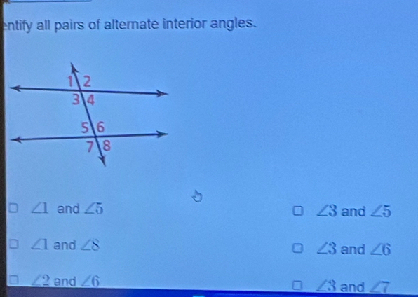 entify all pairs of alternate interior angles.
∠ 1 and ∠ 5 ∠ 3 and ∠ 5
∠ 1 and ∠ 8 ∠ 3 and ∠ 6
∠ 2 and ∠ 6 ∠ 3 and ∠ 7