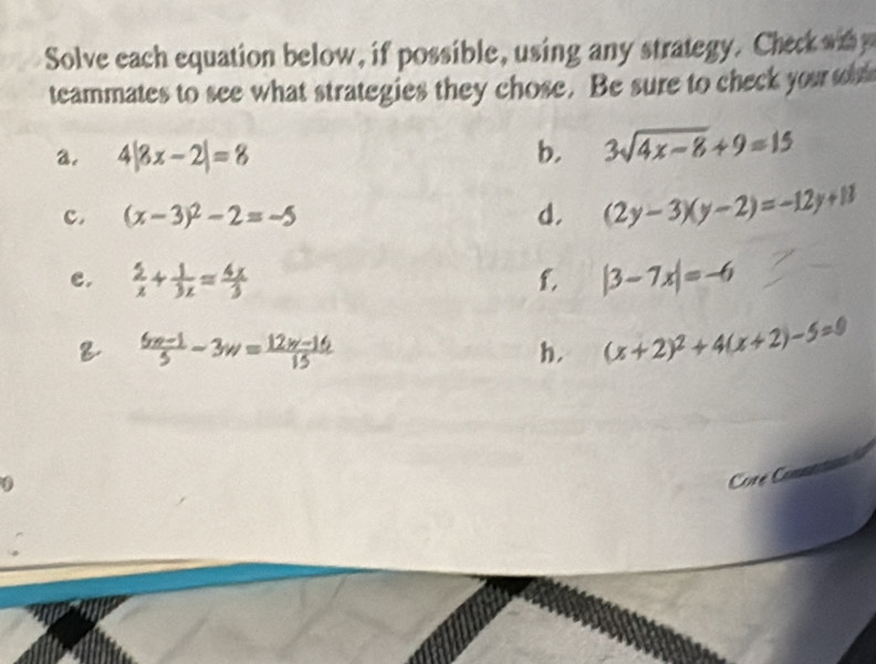 Solve each equation below, if possible, using any strategy. Check wit 
teammates to see what strategies they chose. Be sure to check your t 
a. 4|8x-2|=8 b. 3sqrt(4x-8)+9=15
c. (x-3)^2-2=-5 d. (2y-3)(y-2)=-12y+11
e.  5/x + 1/3x = 4x/3  f. |3-7x|=-6
 (6w-1)/5 -3w= (12w-16)/15 
h. (x+2)^2+4(x+2)-5=0
Cre C