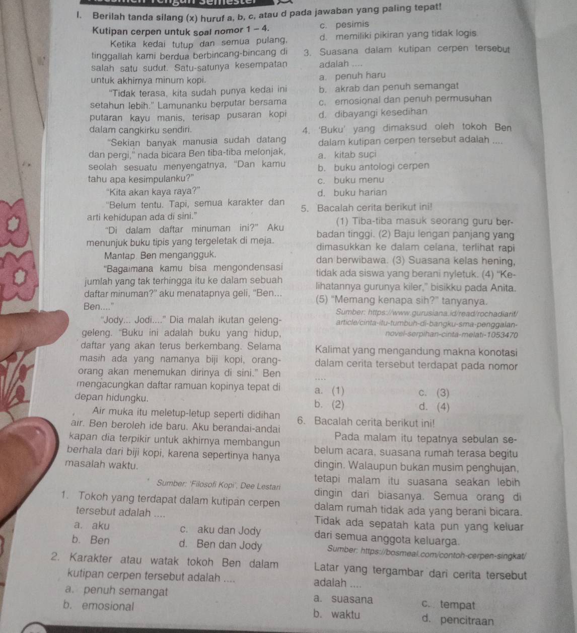 Berilah tanda silang (x) huruf a, b, c, atau d pada jawaban yang paling tepat!
Kutipan cerpen untuk soal nomor 1 - 4. c. pesimis
Ketika kedai tutup dan semua pulang, d. memiliki pikiran yang tidak logis
tinggallah kami berdua berbincang-bincang di 3. Suasana dalam kutipan cerpen tersebut
salah satu sudut. Satu-satunya kesempatan adalah ....
untuk akhirnya minum kopi. a. penuh haru
“Tidak terasa, kita sudah punya kedai ini b. akrab dan penuh semangat
setahun lebih." Lamunanku berputar bersama c. emosional dan penuh permusuhan
putaran kayu manis, terisap pusaran kopi d. dibayangi kesedihan
dalam cangkirku sendiri. 4. ‘Buku’ yang dimaksud oleh tokoh Ben
'Sekian banyak manusia sudah datang dalam kutipan cerpen tersebut adalah ....
dan pergi," nada bicara Ben tiba-tiba melonjak, a. kitab suci
seolah sesuatu menyengatnya, “Dan kamu b. buku antologi cerpen
tahu apa kesimpulanku?" c. buku menu
“Kita akan kaya raya?” d. buku harian
'Belum tentu. Tapi, semua karakter dan 5. Bacalah cerita berikut ini!
arti kehidupan ada di sini.” (1) Tiba-tiba masuk seorang guru ber-
“Di dalam daftar minuman ini?" Aku
menunjuk buku tipis yang tergeletak di meja. badan tinggi. (2) Baju lengan panjang yang
dimasukkan ke dalam celana, terlihat rapi
Mantap Ben mengangguk. dan berwibawa. (3) Suasana kelas hening,
“Bagaimana kamu bisa mengondensasi tidak ada siswa yang berani nyletuk. (4) “Ke-
jumlah yang tak terhingga itu ke dalam sebuah lihatannya gurunya kiler,” bisikku pada Anita.
daftar minuman?” aku menatapnya geli, “Ben... (5) “Memang kenapa sih?” tanyanya.
Ben...." Sumber: https://www.gurusiana.id/read/rochadiarif/
“Jody... Jodi....” Dia malah ikutan geleng- article/cinta-itu-tumbuh-di-bangku-sma-penggalan-
geleng. “Buku ini adalah buku yang hidup, novel-serpihan-cinta-melati-1053470
daftar yang akan terus berkembang. Selama Kalimat yang mengandung makna konotasi
masih ada yang namanya biji kopi, orang- dalam cerita tersebut terdapat pada nomor
orang akan menemukan dirinya di sini." Ben . . 
mengacungkan daftar ramuan kopinya tepat di a. (1) c. (3)
depan hidungku. b. (2) d. (4)
Air muka itu meletup-letup seperti didihan 6. Bacalah cerita berikut ini!
air. Ben beroleh ide baru. Aku berandai-andai
Pada malam itu tepatnya sebulan se-
kapan dia terpikir untuk akhirnya membangun belum acara, suasana rumah terasa begitu
berhala dari biji kopi, karena sepertinya hanya
masalah waktu. dingin. Walaupun bukan musim penghujan,
tetapi malam itu suasana seakan lebih 
Sumber: ‘Filosofi Kopi', Dee Lestari dingin dari biasanya. Semua orang di
1. Tokoh yang terdapat dalam kutipan cerpen dalam rumah tidak ada yang berani bicara.
tersebut adalah .... Tidak ada sepatah kata pun yang keluar
a. aku c. aku dan Jody dari semua anggota keluarga.
b. Ben d. Ben dan Jody Sumber: https://bosmeal.com/contoh-cerpen-singkat/
2. Karakter atau watak tokoh Ben dalam Latar yang tergambar dari cerita tersebut
kutipan cerpen tersebut adalah .... adalah ....
a. penuh semangat a. suasana c. tempat
b. emosional b. waktu d. pencitraan