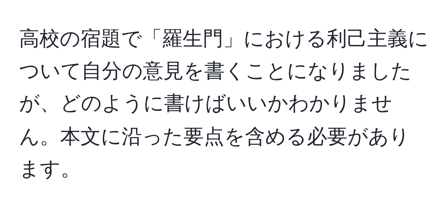 高校の宿題で「羅生門」における利己主義について自分の意見を書くことになりましたが、どのように書けばいいかわかりません。本文に沿った要点を含める必要があります。