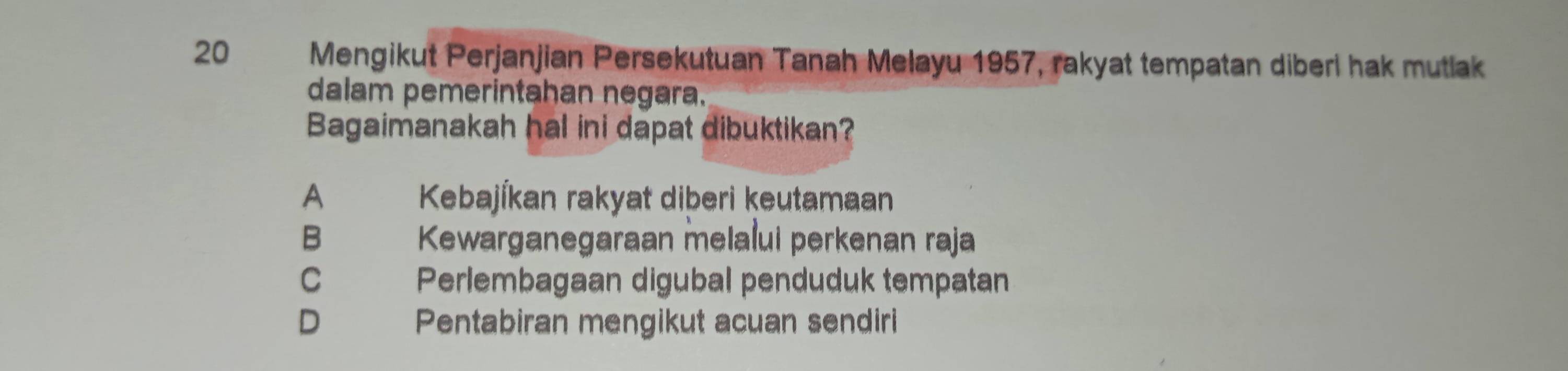 Mengikut Perjanjian Persekutuan Tanah Melayu 1957, rakyat tempatan diberi hak mutlak
dalam pemerintahan negara.
Bagaimanakah hal ini dapat dibuktikan?
A Kebajíkan rakyat diberi keutamaan
B Kewarganegaraan melalui perkenan raja
C Perlembagaan digubal penduduk tempatan
D Pentabiran mengikut acuan sendiri