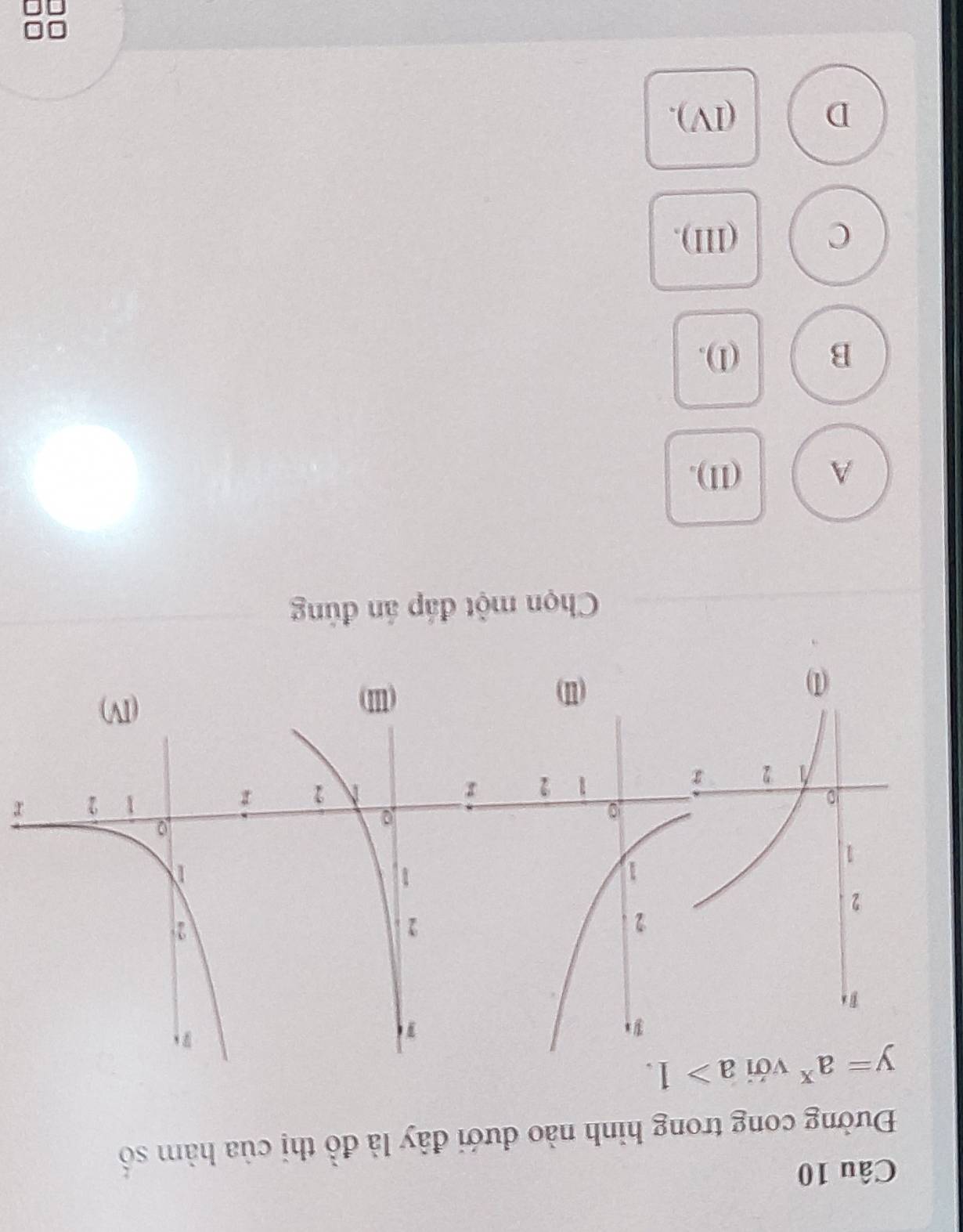 Đường cong trong hình nào đưới đây là đồ thị của hàm số
y=a^x với a>1.
r
(I) (II)
(III)
Chọn một đáp án đủng
A (II).
B (1).
C (III),
D (IV),
r