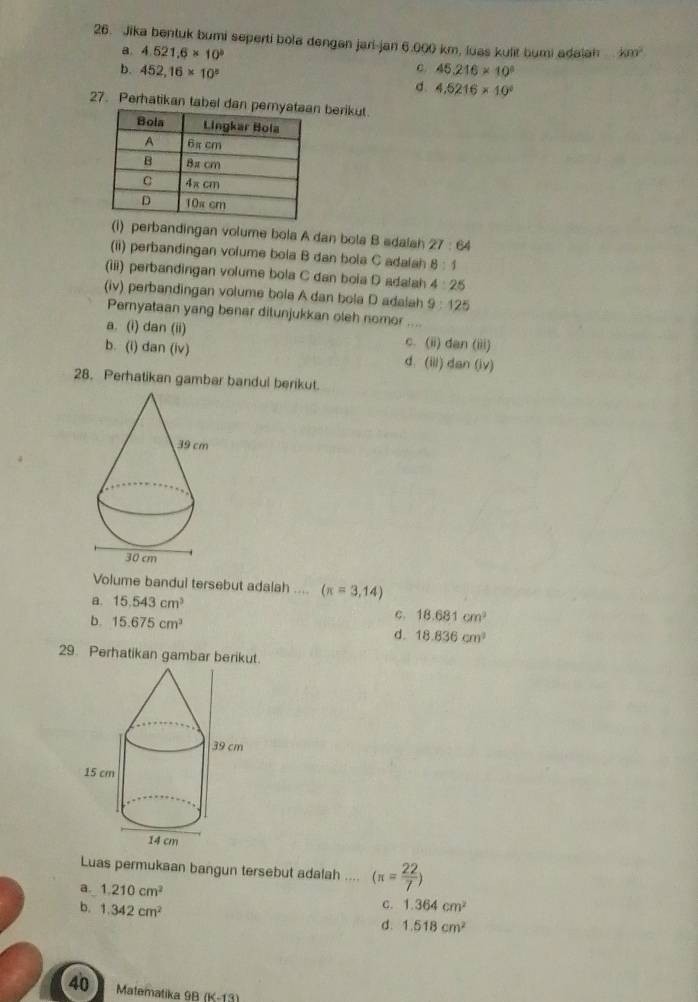 Jika bentuk bumi seperti bola dengan jari-jan 6.000 km, luas kulit bumi adalah km^2
a. 4.521.6* 10^b c. 45.216* 10^8
b. 452,16* 10^5 4.5216* 10^0
d.
27. Perhatikan tabel da berikut.
(i) perbandingan volume bola A dan bola B sdalah 27:64
(ii) perbandingan volume bola B dan bola C adalah 8:1
(iii) perbandingan volume bola C dan boia D adalah 4:25
(iv) perbandingan volume bola A dan bola D adalah 9:125
Pernyataan yang benar dilunjukkan oleh nomor ....
a. (i) dan(ii) C. (ii) dan(iii)
b. (i) dan(iv) d. (iii) dan(lv)
28. Perhatikan gambar bandul berikut.
Volume bandul tersebut adalah .... (π =3,14)
a. 15.543cm^3
C. 18.681cm^2
b. 15.675cm^3 d. 18.836cm^2
29. Perhatikan gambar berikut.
Luas permukaan bangun tersebut adalah .... (π = 22/7 )
a. 1.210cm^2 C. 1.364cm^2
b. 1.342cm^2
d. 1.518cm^2
40 Matematika 98 (11)