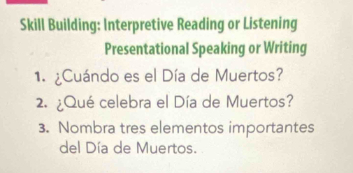 Skill Building: Interpretive Reading or Listening 
Presentational Speaking or Writing 
1. ¿Cuándo es el Día de Muertos? 
2. ¿Qué celebra el Día de Muertos? 
3. Nombra tres elementos importantes 
del Día de Muertos.