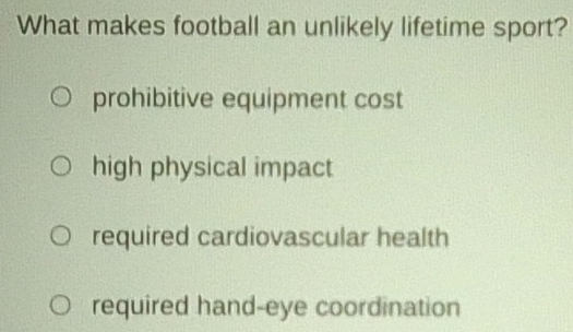 What makes football an unlikely lifetime sport?
prohibitive equipment cost
high physical impact
required cardiovascular health
required hand-eye coordination