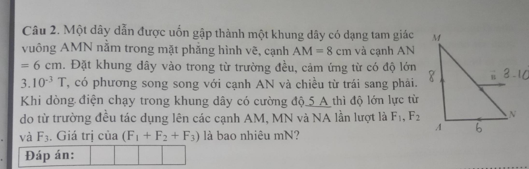 Một dây dẫn được uốn gập thành một khung dây có dạng tam giác 
vuông AMN nằm trong mặt phẳng hình vẽ, cạnh AM=8cm và cạnh AN
=6cm. Đặt khung dây vào trong từ trường đều, cảm ứng từ có độ lớn 
3. 10^(-3)T , có phương song song với cạnh AN và chiều từ trái sang phải. 
Khi dòng điện chạy trong khung dây có cường độ 5 A thì độ lớn lực từ 
do từ trường đều tác dụng lên các cạnh AM, MN và NA lần lượt là F_1, F_2
và F_3. Giá trị của (F_1+F_2+F_3) là bao nhiêu mN? 
Đáp án: