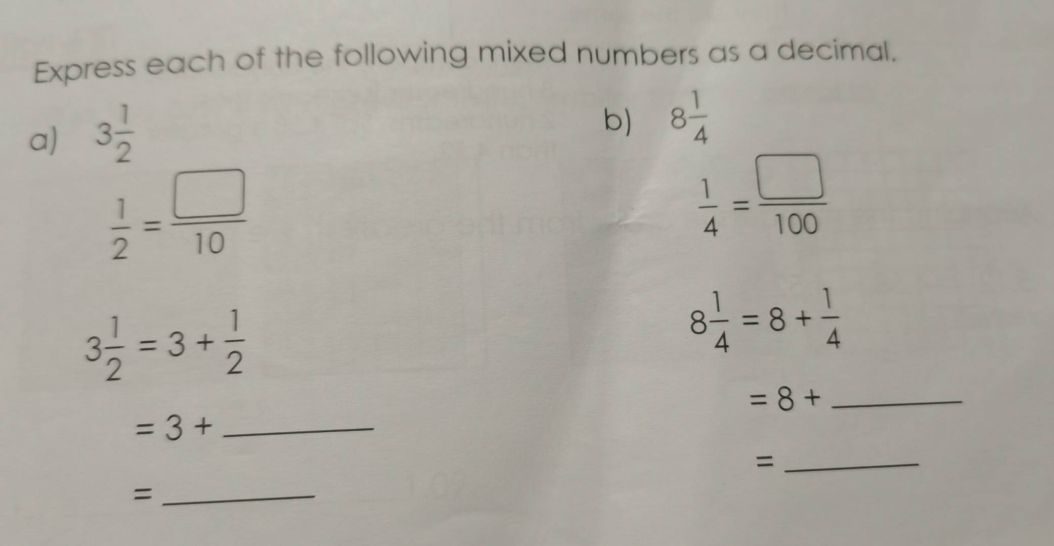 Express each of the following mixed numbers as a decimal. 
a) 3 1/2 
b) 8 1/4 
 1/2 = □ /10 
 1/4 = □ /100 
3 1/2 =3+ 1/2 
8 1/4 =8+ 1/4 
_ =8+
=3+ _ 
_= 
_=