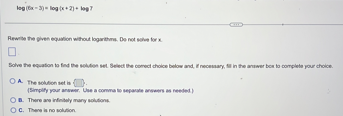 log (6x-3)=log (x+2)+log 7
Rewrite the given equation without logarithms. Do not solve for x.
Solve the equation to find the solution set. Select the correct choice below and, if necessary, fill in the answer box to complete your choice.
A. The solution set is  
(Simplify your answer. Use a comma to separate answers as needed.)
B. There are infinitely many solutions.
C. There is no solution.