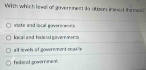 With which level of government do citizens interact the most?
state and local governments
local and federal governments
all levels of government equally
federal government