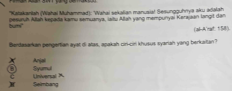 Firman Alan SWT yang Bermaksod.
*Katakanlah (Wahai Muhammad): 'Wahai sekalian manusia! Sesungguhnya aku adalah
pesuruh Allah kepada kamu semuanya, iaitu Allah yang mempunyai Kerajaan langit dan
bumi"
(al-A'raf. 158).
Berdasarkan pengertian ayat di atas, apakah ciri-ciri khusus syariah yang berkaitan?
X Anjal
B Syumul
C UniversalX
Seimbang