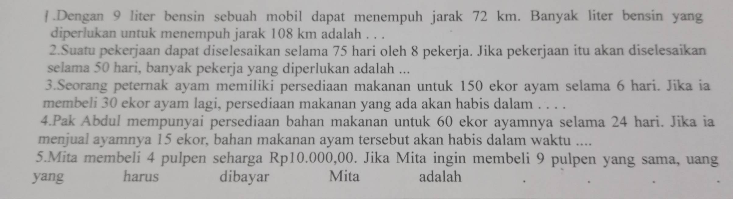 .Dengan 9 liter bensin sebuah mobil dapat menempuh jarak 72 km. Banyak liter bensin yang 
diperlukan untuk menempuh jarak 108 km adalah . . . 
2.Suatu pekerjaan dapat diselesaikan selama 75 hari oleh 8 pekerja. Jika pekerjaan itu akan diselesaikan 
selama 50 hari, banyak pekerja yang diperlukan adalah ... 
3.Seorang peternak ayam memiliki persediaan makanan untuk 150 ekor ayam selama 6 hari. Jika ia 
membeli 30 ekor ayam lagi, persediaan makanan yang ada akan habis dalam . . . . 
4.Pak Abdul mempunyai persediaan bahan makanan untuk 60 ekor ayamnya selama 24 hari. Jika ia 
menjual ayamnya 15 ekor, bahan makanan ayam tersebut akan habis dalam waktu .... 
5.Mita membeli 4 pulpen seharga Rp10.000,00. Jika Mita ingin membeli 9 pulpen yang sama, uang 
yang harus dibayar Mita adalah