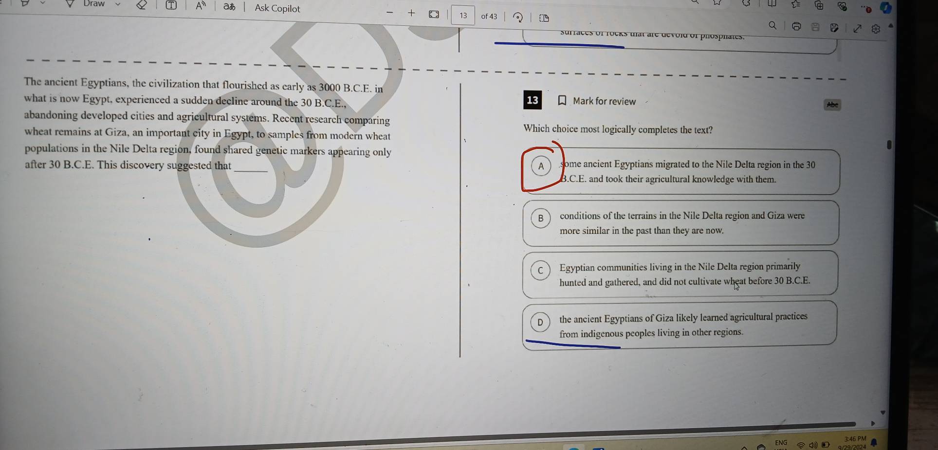 Draw A a Ask Copilot
+ ( 13 of 43
Q
surraces of rocks ulat are devold of phosphates.
The ancient Egyptians, the civilization that flourished as early as 3000 B.C.E. in
13
what is now Egypt, experienced a sudden decline around the 30 B.C.E., Mark for review
abandoning developed cities and agricultural systems. Recent research comparing
Which choice most logically completes the text?
wheat remains at Giza, an important city in Egypt, to samples from modern wheat
populations in the Nile Delta region, found shared genetic markers appearing only
after 30 B.C.E. This discovery suggested that _A some ancient Egyptians migrated to the Nile Delta region in the 30.C.E. and took their agricultural knowledge with them.
B conditions of the terrains in the Nile Delta region and Giza were
more similar in the past than they are now.
Egyptian communities living in the Nile Delta region primarily
hunted and gathered, and did not cultivate wheat before 30 B.C.E.
the ancient Egyptians of Giza likely learned agricultural practices
from indigenous peoples living in other regions.