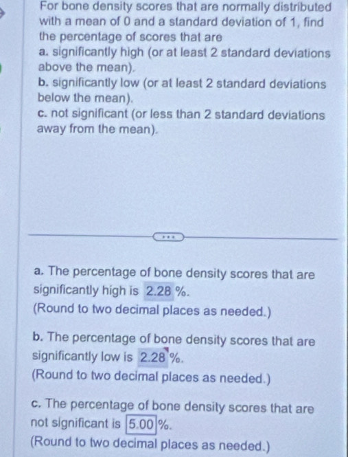 For bone density scores that are normally distributed 
with a mean of 0 and a standard deviation of 1, find 
the percentage of scores that are 
a. significantly high (or at least 2 standard deviations 
above the mean). 
b. significantly low (or at least 2 standard deviations 
below the mean). 
c. not significant (or less than 2 standard deviations 
away from the mean). 
a. The percentage of bone density scores that are 
significantly high is 2.28 %. 
(Round to two decimal places as needed.) 
b. The percentage of bone density scores that are 
significantly low is 2.28 %. 
(Round to two decimal places as needed.) 
c. The percentage of bone density scores that are 
not significant is 5.00 %. 
(Round to two decimal places as needed.)