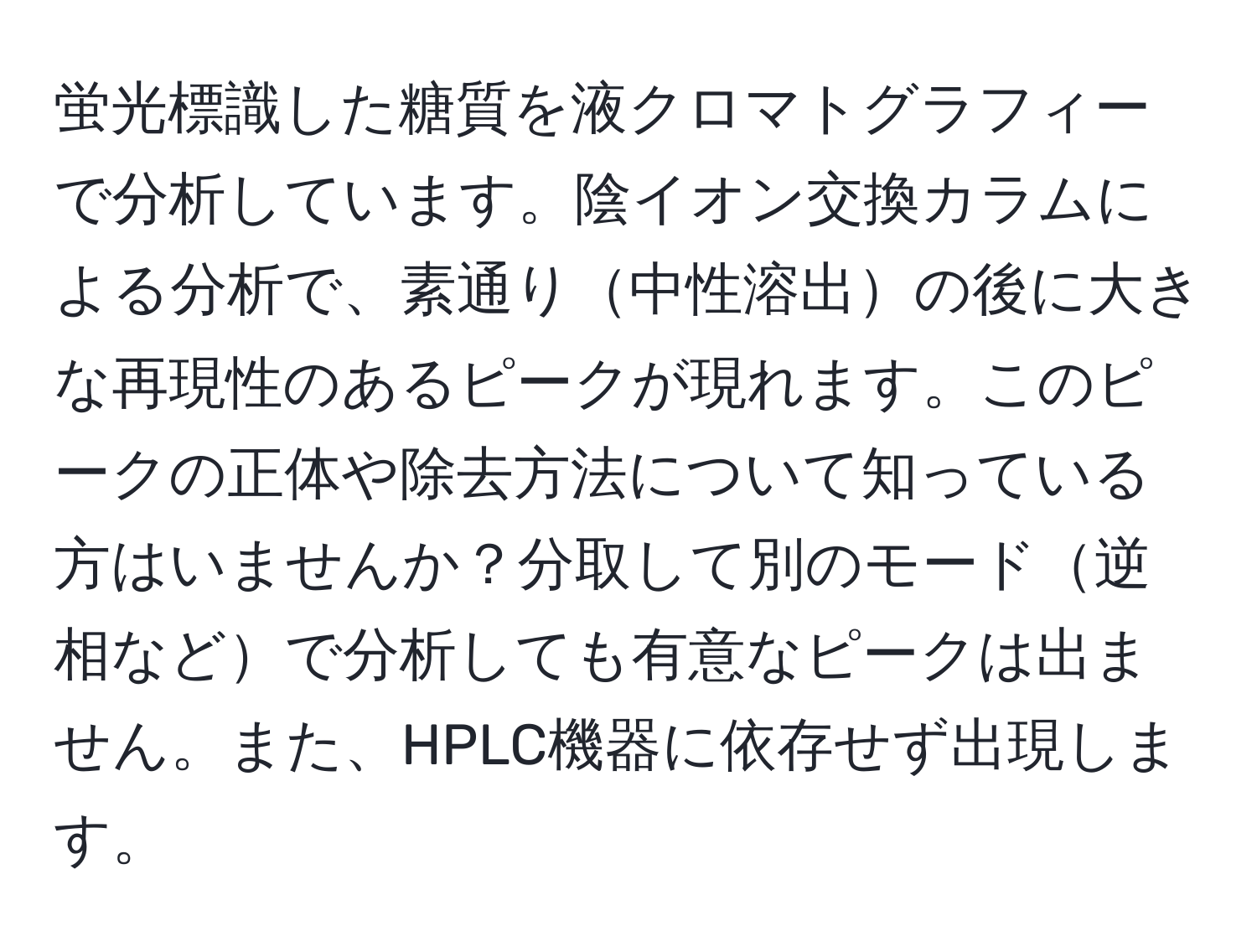 蛍光標識した糖質を液クロマトグラフィーで分析しています。陰イオン交換カラムによる分析で、素通り中性溶出の後に大きな再現性のあるピークが現れます。このピークの正体や除去方法について知っている方はいませんか？分取して別のモード逆相などで分析しても有意なピークは出ません。また、HPLC機器に依存せず出現します。