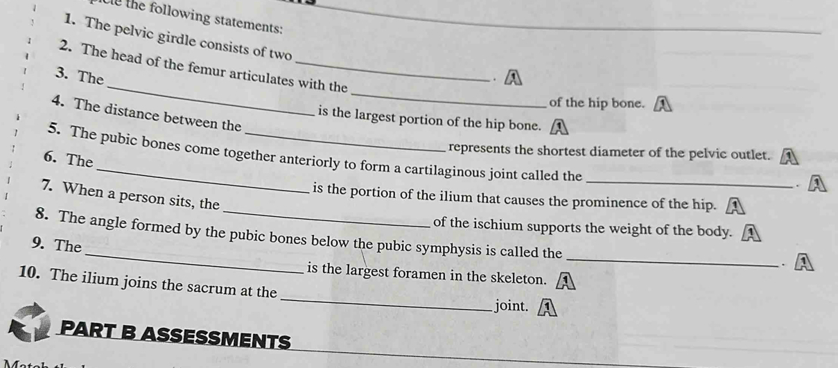 the following statements: 
1. The pelvic girdle consists of two 
_ 
_ 
2. The head of the femur articulates with the 
3. The . 
of the hip bone. 
4. The distance between the 
is the largest portion of the hip bone. 
represents the shortest diameter of the pelvic outlet. 
_ 
5. The pubic bones come together anteriorly to form a cartilaginous joint called the 
6. The 
_ 
7. When a person sits, the 
is the portion of the ilium that causes the prominence of the hip. 
of the ischium supports the weight of the body. 
_ 
_ 
8. The angle formed by the pubic bones below the pubic symphysis is called the 
9. The 
. 
is the largest foramen in the skeleton. 
10. The ilium joins the sacrum at the _joint. 
PART B ASSESSMENTS