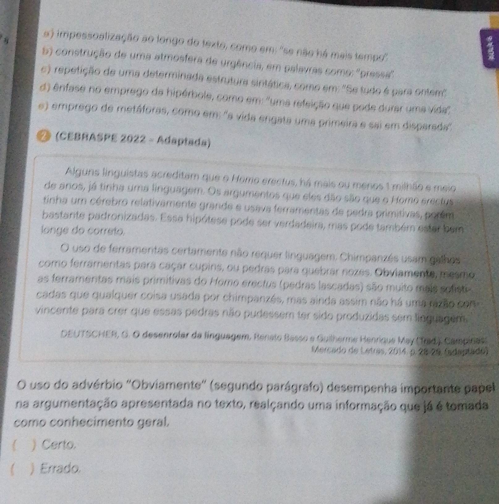 impessoalização ao longo do texto, como em: "se não há mais tempo''.
5) construção de uma atmosfera de urgência, em palavras como: ''pressa''
e) repetição de uma determinada estrutura sintática, como em: ''Se tudo é para ontem''
d) ênfase no emprego da hipérbole, como em: ''uma refeição que pode durar uma vida'',
e) emprego de metáforas, como em: ''s vida engata uma primeira e sai em disparada'',
Ø (CEBRASPE 2022 - Adaptada)
Alguns linguistas acreditam que o Homo erectus, há mais ou menos 1 milhão e meio.
de anos, já tinha uma linguagem. Os argumentos que eles dão são que o Homo erectus
tinha um cérebro relativamente grande e usava ferramentas de pedra primitivas, porêm
bastante padronizadas. Essa hipótese pode ser verdadeira, mas pode também estar bem
longe do correto.
O uso de ferramentas certamente não requer linguagem, Chimpanzés usam galhos
como ferramentas para caçar cupins, ou pedras para quebrar nozes. Obvlamente, mesmo
as ferramentas mais primitivas do Homo erectus (pedras lascadas) são muito mais sofisti
cadas que qualquer coisa usada por chimpanzés, mas ainda assim não há uma razão con
vincente para crer que essas pedras não pudessem ter sido produzidas sem linguagem
DEUTSCHER, G. O desenrolar da línguagem, Renato Basso e Guilherme Henrique May (Trad.). Campitas.
Mercado de Letres, 2014, p. 28.28, (adaptado)
O uso do advérbio "Obviamente" (segundo parágrafo) desempenha importante papel
na argumentação apresentada no texto, realçando uma informação que já é tomada
como conhecímento geral.
) Certo.
 ) Errado.