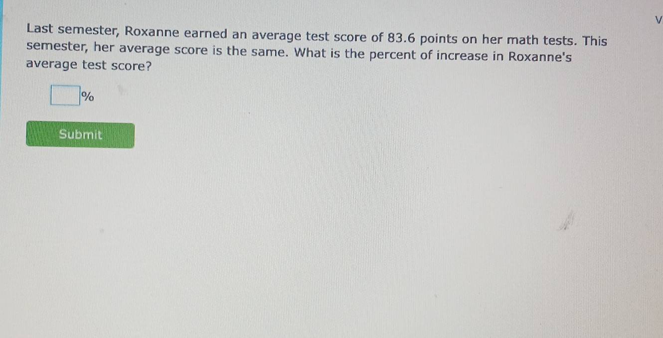 Last semester, Roxanne earned an average test score of 83.6 points on her math tests. This 
semester, her average score is the same. What is the percent of increase in Roxanne's 
average test score?
□ %
Submit