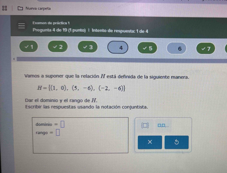 □□ Nueva carpeta 
Examen de práctica 1 
Pregunta 4 de 19 (1 punto) | Intento de respuesta: 1 de 4
1 2 3 4 5 6 7
Vamos a suponer que la relación H está definida de la siguiente manera.
H= (1,0),(5,-6),(-2,-6)
Dar el dominio y el rango de H. 
Escribir las respuestas usando la notación conjuntista. 
dominio =□
rango =□
× I