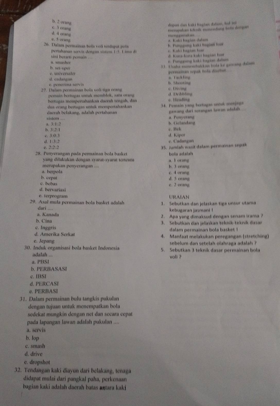 b. 2 orang
depan dan kaki haghn dalam, hal ini
c. 3 orang
merupakam teknik menendang bots dengan
d. 4 orang
mengumakan
e. 5 orang a. Kaki hagian dalam
26. Dalam permainan bola voli terdapat pola b. Punggung kaki bagin luar
pertabanan servis dengan sistem 1:5. L ima di e. Kaki bagian huar
sini berarti pemain  .
d. Kura-kura kaki bagián fuse
a. smasher
e. Punggung kaki bagian dalsm
b. set-uper
33. Ussha menembakkan bola ke gawang dalam
é. universaler permainán sepak bola disetut
d. cadangan a. Tackling
b. Shooting
e. penerima servis c. Diving
27. Dalam permainan bola voli tiga orang
pemain bertugas untuk memblok, satu orang d. Dribbling
bertugas mempertahankan daerah tengah, dan e. Heading
dua orang bertugas untuk mempertahankan 34. Pemain yang bertugas untuk menjaga
daerah belakang, adalah pertahanan
gawang dari serangan lawan adalah.
sistem .... a. Penyerang
a. 3:1:2 b. Gelandang
b. 3:2:1 e. Bek
c. 3:():3 d. Kiper
d. 1:3:2 e. Cadangan
c. 2:2:2 35. Jumlah wasit dalam permainan sepak
28. Penyerangan pada permainan bola basket bola adalah
yang dilakukan dengan syarat-syarat tertentu a. 1 orang
merupakan penyerangan .... b. 3 orang
a. berpola c. 4 orang
b. cepat d. 5 orang
c. bebas e. 2 orang
d. bervariasi
e. terprogram URAIAN
29. Asal mula permainan bola basket adalah 1. Sebutkan dan jelaskan tiga unsur utama
dari .... kebugaran jasmani !
a. Kanada
b. Cina 2. Apa yang dimaksud dengan senam irama ?
3. Sebutkan dan jelaskan teknik-teknik dasar
c. Inggris
dalam permainan bola basket !
d. Amerika Serkat 4. Manfaat melakukan peregangan (stretching)
e. Jepang  sebelum dan setelah olahraga adalah ?
30. Induk organisasi bola basket Indonesia 5. Sebutkan 3 teknik dasar permainan bola
adalah ... voli ?
a. PBSI
b. PERBASASI
c. IBSI
d. PERCASI
e. PERBASI
31. Dalam permainan bulu tangkis pukulan
dengan tujuan untuk menempatkan bola
sedekat mungkin dengan net dan secara cepat
pada lapangan lawan adalah pukulan ....
a. servis
b. lop
c. smash
d. drive
e. dropshot
32. Tendangan kaki diayun dari belakang, tenaga
didapat mulai dari pangkal paha, perkenaan
bagian kaki adalah daerah batas antara kaki