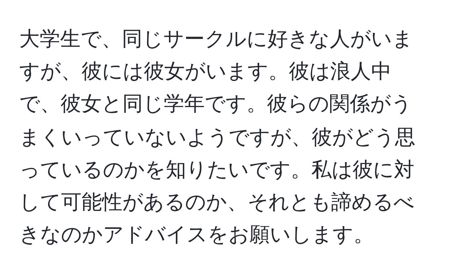 大学生で、同じサークルに好きな人がいますが、彼には彼女がいます。彼は浪人中で、彼女と同じ学年です。彼らの関係がうまくいっていないようですが、彼がどう思っているのかを知りたいです。私は彼に対して可能性があるのか、それとも諦めるべきなのかアドバイスをお願いします。