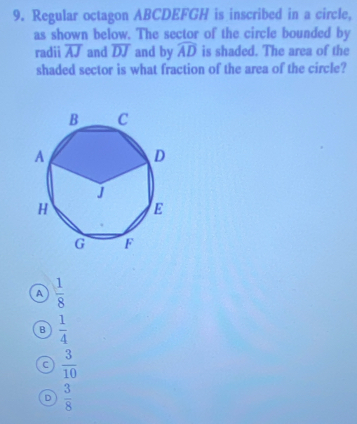 Regular octagon ABCDEFGH is inscribed in a circle,
as shown below. The sector of the circle bounded by
radii overline AJ and overline DJ and by widehat AD is shaded. The area of the
shaded sector is what fraction of the area of the circle?
a  1/8 
B  1/4 
a  3/10 
D  3/8 