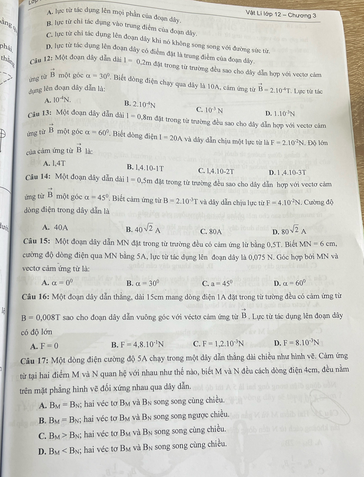 LOP
Vật Lí lớp 12 - Chương 3
A. lực từ tác dụng lên mọi phần của đoạn dây.
ăng q
B. lực từ chỉ tác dụng vào trung điểm của đoạn dây.
C. lực từ chỉ tác dụng lên đoạn dây khi nó không song song với đường sức từ
phải
D. lực từ tác dụng lên đoạn dây có điểm đặt là trung điểm của đoạn dây.
thăng
Câu 12: Một đoạn dây dẫn dài 1=0,2mda đặt trong từ trường đều sao cho dây dẫn hợp với vectơ cảm
ứng từ vector B một góc alpha =30°. Biết dòng điện chạy qua dây là 10A, cảm ứng từ vector B=2.10^(-4)T.. Lực từ tác
dụng lên đoạn dây dẫn là:
A. 10^(-4)N.
B. 2.10^(-4)N C. 10^(-3)N
D. 1.10^(-3)N
Câu 13: Một đoạn dây dẫn dài 1=0,8m đặt trong từ trường đều sao cho dây dẫn hợp với vectơ cảm
ứng từ vector B một góc alpha =60° * Biết dòng điện I=20Av và dây dẫn chịu một lực từ là F=2.10^(-2)N. Độ lớn
của cảm ứng từ vector B là:
A. l,4T
B. l,4.10-1T C. l,4.10-2T
D. l ,4.10-3T
Câu 14: Một đoạn dây dẫn dài l=0,5m đặt trong từ trường đều sao cho dây dẫn hợp với vectơ cảm
ứng từ vector B một góc alpha =45°. Biết cảm ứng từ B=2.10^(-3)T và dây dẫn chịu lực từ F=4.10^(-2)N.  Cường độ
dòng điện trong dây dẫn là
lưới A. 40A 40sqrt(2)A 80sqrt(2)A
B. C. 80A D.
Câu 15: Một đoạn dây dẫn MN đặt trong từ trường đều có cảm ứng lừ bằng 0,5T. Biết MN=6cm,
cường độ dòng điện qua MN bằng 5A, lực từ tác dụng lên đoạn dây là 0,075 N. Góc hợp bởi MN và
vectơ cảm ứng từ là:
A. alpha =0^0 B. alpha =30° C. a=45° D. alpha =60°
Câu 16: Một đoạn dây dẫn thẳng, dài 15cm mang dòng điện 1A đặt trong từ tường đều có cảm ứng từ
Tê
B=0,008T sao cho đoạn dây dẫn vuông góc với véctơ cảm ứng từ vector B.  Lực từ tác dụng lên đoạn dây
có độ lớn
A. F=0 B. F=4,8.10^(-1)N C. F=1,2.10^(-3)N D. F=8.10^(-3)N
Câu 17: Một dòng điện cường độ 5A chạy trong một dây dẫn thẳng dài chiều như hình vẽ. Cảm ứng
từ tại hai điểm M và N quan hệ với nhau như thế nào, biết M và N đều cách dòng điện 4cm, đều nằm
trên mặt phẳng hình vẽ đối xứng nhau qua dây dẫn.
A. B_M=B_N; hai véc tơ B_M và B_N song song cùng chiều.
B. B_M=B_N; hai véc tơ B_M và B_N song song ngược chiều.
C. B_M>B_N; hai véc tơ B_M và B_N song song cùng chiều.
D. B_M ; hai véc tơ B_M và B_N song song cùng chiều.