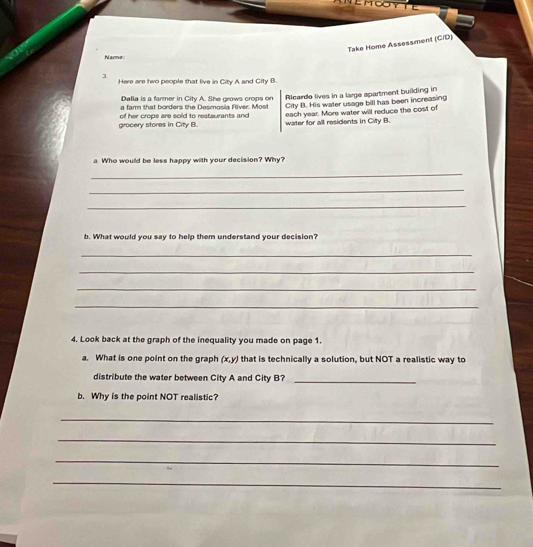 Take Home Assessment (C/D) 
Name: 
3. 
Here are two people that live in City A and City B. 
Dalia is a farmer in City A. She grows crops on Ricardo lives in a large apartment building in 
a farm that borders the Desmosia River. Most City B. His water usage bill has been increasing 
of her crops are sold to restaurants and each year. More water will reduce the cost of 
grocery stores in City B. water for all residents in City B. 
a Who would be less happy with your decision? Why? 
_ 
_ 
_ 
b. What would you say to help them understand your decision? 
_ 
_ 
_ 
_ 
4. Look back at the graph of the inequality you made on page 1. 
a. What is one point on the graph (x,y) that is technically a solution, but NOT a realistic way to 
distribute the water between City A and City B?_ 
b. Why is the point NOT realistic? 
_ 
_ 
_ 
_