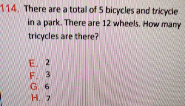 There are a total of 5 bicycles and tricycle
in a park. There are 12 wheels. How many
tricycles are there?
E. 2
F. 3
G. 6
H. 7