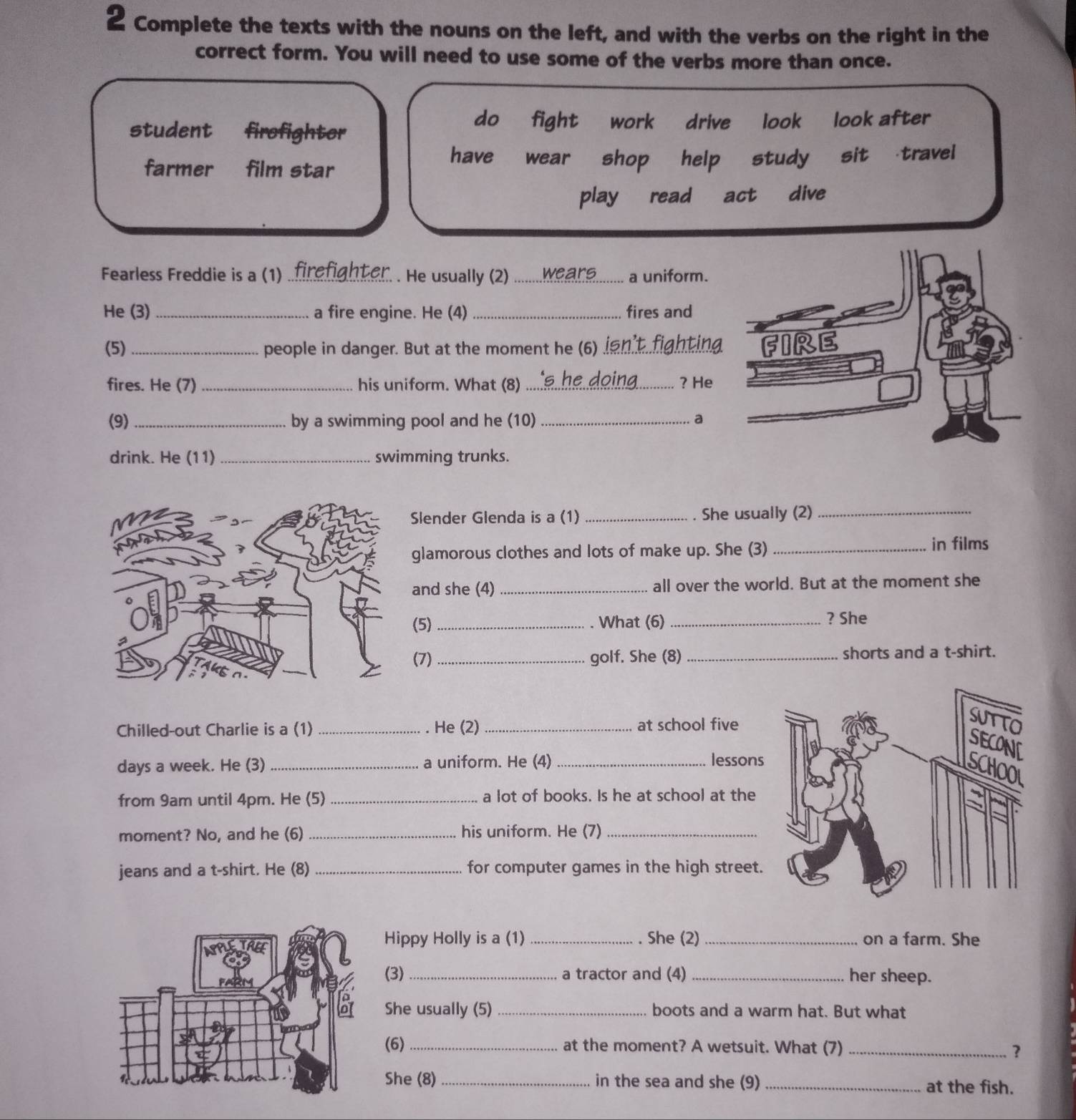 Complete the texts with the nouns on the left, and with the verbs on the right in the
correct form. You will need to use some of the verbs more than once.
do fight work
student firofighter drive look look after
farmer film star
have wear shop help study sit travel
play read act dive
Fearless Freddie is a (1) _tam . He usually (2) ........wean... _a uniform.
He (3) _a fire engine. He (4) _fires and
(5) _people in danger. But at the moment he (6)_
fires. He (7) _his uniform. What (8) _? He
(9) _by a swimming pool and he (10) _a
drink. He (11) _swimming trunks.
Slender Glenda is a (1) _. She usually (2)_
glamorous clothes and lots of make up. She (3) _in films
and she (4) _all over the world. But at the moment she
(5)_ What (6) _? She
(7)_ golf. She (8) _shorts and a t-shirt.
Chilled-out Charlie is a (1) _He (2) _at school five
days a week. He (3) _a uniform. He (4) _lessons
from 9am until 4pm. He (5) _a lot of books. Is he at school at the
moment? No, and he (6) _his uniform. He (7)_
jeans and a t-shirt. He (8) _for computer games in the high street.
Hippy Holly is a (1) _. She (2) _on a farm. She
(3)_ a tractor and (4) _her sheep.
She usually (5) _boots and a warm hat. But what
(6) _at the moment? A wetsuit. What (7)_
?
She (8) _in the sea and she (9) _at the fish.