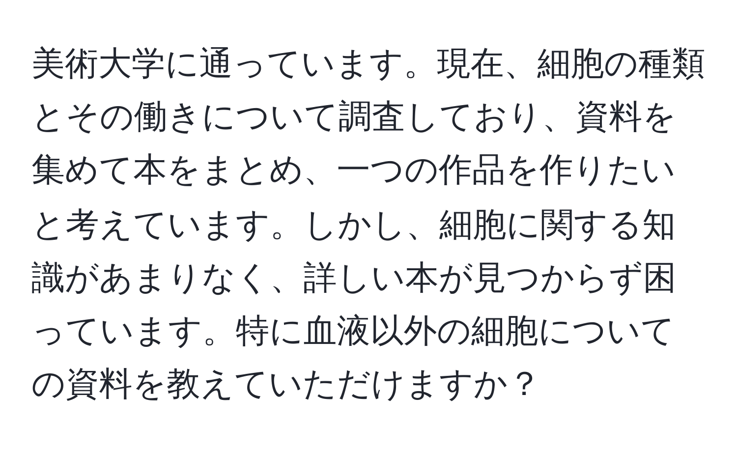 美術大学に通っています。現在、細胞の種類とその働きについて調査しており、資料を集めて本をまとめ、一つの作品を作りたいと考えています。しかし、細胞に関する知識があまりなく、詳しい本が見つからず困っています。特に血液以外の細胞についての資料を教えていただけますか？