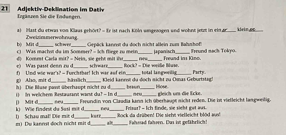 Adjektiv-Deklination im Dativ 
Ergänzen Sie die Endungen. 
a) Hast du etwas von Klaus gehört? - Er ist nach Köln umgezogen und wohnt jetzt in ein_ klein_ 
Zweizimmerwohnung. 
b) Mit d_ schwer_ Gepäck kannst du doch nicht allein zum Bahnhof! 
c) Was machst du im Sommer? - Ich fliege zu mein_ japanisch_ Freund nach Tokyo. 
d) Kommt Carla mit? - Nein, sie geht mit ihr _neu_ Freund ins Kino. 
e) Was passt denn zu d_ schwarz _Rock? - Die weiße Bluse. 
f) Und wie war’s? - Furchtbar! Ich war auf ein_ total langweilig_ Party. 
g) Also, mit d_ hässlich _Kleid kannst du doch nicht zu Omas Geburtstag! 
h) Die Bluse passt überhaupt nicht zu d_ braun_ Hose. 
i) In welchem Restaurant warst du? - In d_ neu_ gleich um die Ecke. 
j) Mit d_ neu _Freundin von Claudia kann ich überhaupt nicht reden. Die ist vielleicht langweilig. 
k) Wie findest du Susi mit d_ neu_ Frisur? - Ich finde, sie sieht gut aus. 
l) Schau mal! Die mit d_ kurz_ Rock da drüben! Die sieht vielleicht blöd aus! 
m) Du kannst doch nicht mit d_ alt_ Fahrrad fahren. Das ist gefährlich!