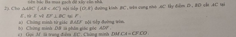 tiên bác Ba mua gạch đê xây căn nhà. 
2). Cho △ ABC(AB nội tiếp (O;R) đường kính BC, trên cung nhỏ AC lấy điểm D, BD cắt AC tại
E , từ E vẽ EF⊥ BC tại F. 
a) Chứng minh tứ giác BAEF nội tiếp đường tròn. 
b) Chứng minh DB là phân giác góc ADF. 
c) Gọi M là trung điểm EC. Chứng minh DM CA=CF.CO.