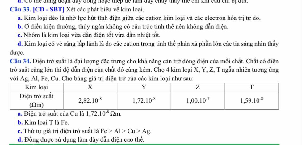 Co thể dùng đoạn đay đồng hoặc thep de làm day chảy tháy the ch kh cầu cm bị du.
Câu 33. [CD - SBT] Xét các phát biểu về kim loại.
a. Kim loại dẻo là nhờ lực hút tĩnh điện giữa các cation kim loại và các electron hóa trị tự do.
b. Ở điều kiện thường, thủy ngân không có cấu trúc tinh thể nên không dẫn điện.
c. Nhôm là kim loại vừa dẫn điện tốt vừa dẫn nhiệt tốt.
d. Kim loại có vẻ sáng lấp lánh là do các cation trong tinh thể phản xã phần lớn các tia sáng nhìn thấy
được.
Câu 34. Điện trở suất là đại lượng đặc trưng cho khả năng cản trở dòng điện của mỗi chất. Chất có điện
trở suất càng lớn thì độ dẫn điện của chất đó càng kém. Cho 4 kim loại X, Y, Z, T ngẫu nhiên tương ứng
với Ag, Al, Fe, Cu. Cho bảng giá trị điện trở của các kim loại như sau:
a. Điện trở suất của Cu là 1,72.10^(-8)Omega m.
b. Kim loại T là Fe.
c. Thứ tự giá trị điện trở suất là Fe>Al>Cu>Ag.
d. Đồng được sử dụng làm dây dẫn điện cao thế.